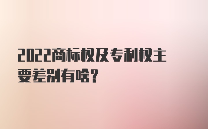 2022商标权及专利权主要差别有啥？