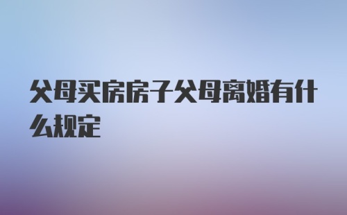 父母买房房子父母离婚有什么规定