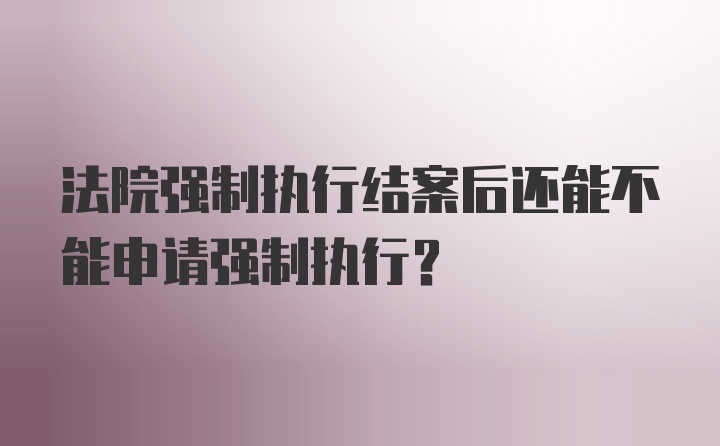 法院强制执行结案后还能不能申请强制执行？