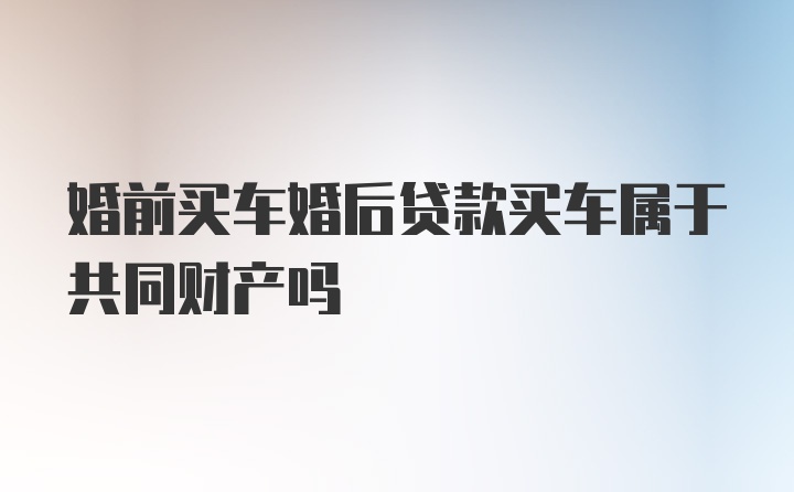 婚前买车婚后贷款买车属于共同财产吗