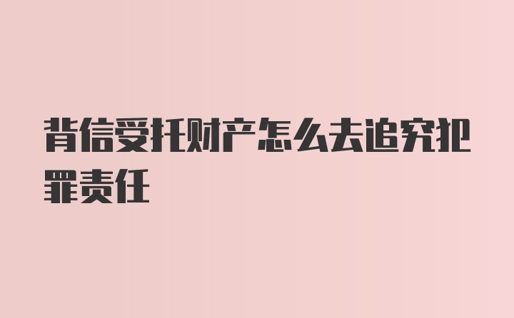 背信受托财产怎么去追究犯罪责任