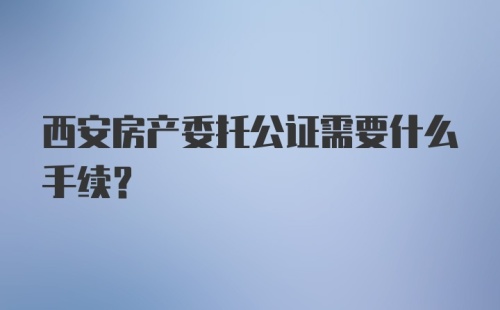 西安房产委托公证需要什么手续？