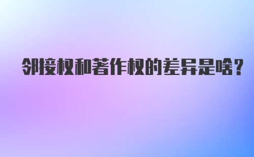 邻接权和著作权的差异是啥？