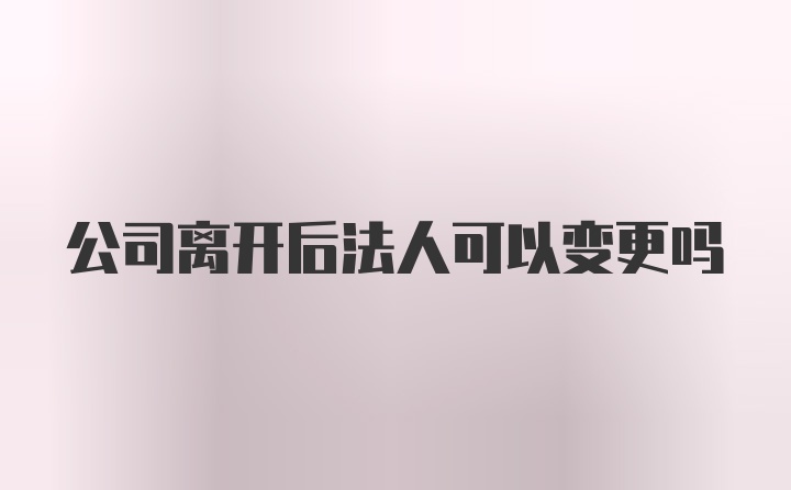 公司离开后法人可以变更吗