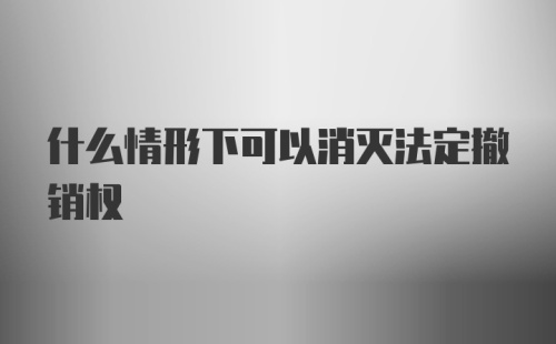 什么情形下可以消灭法定撤销权