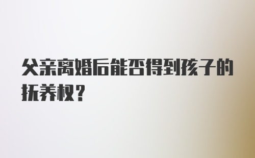 父亲离婚后能否得到孩子的抚养权?