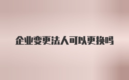 企业变更法人可以更换吗