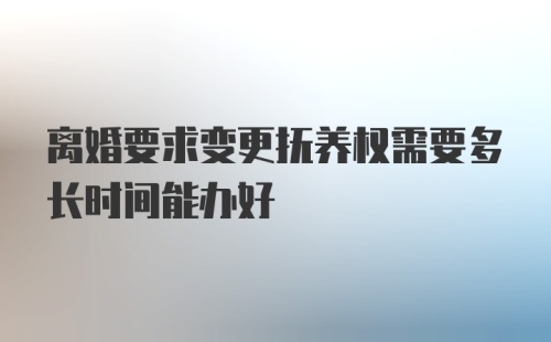 离婚要求变更抚养权需要多长时间能办好