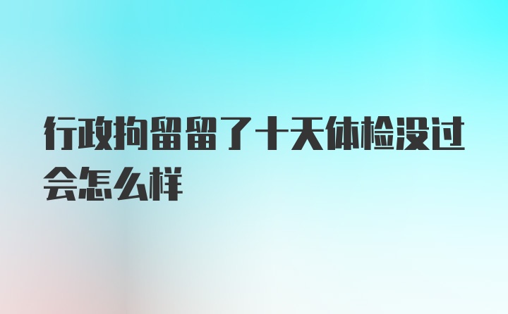 行政拘留留了十天体检没过会怎么样