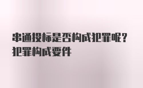 串通投标是否构成犯罪呢？犯罪构成要件