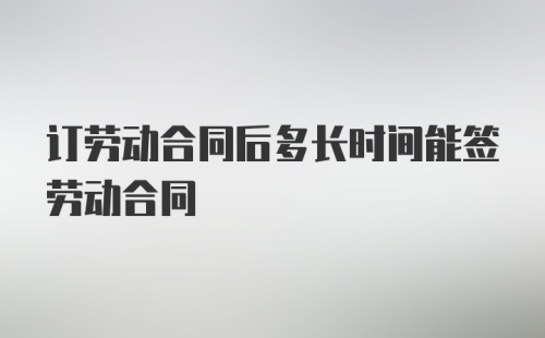 订劳动合同后多长时间能签劳动合同