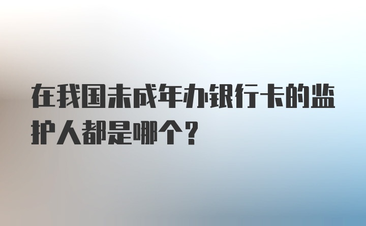 在我国未成年办银行卡的监护人都是哪个?