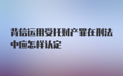 背信运用受托财产罪在刑法中应怎样认定