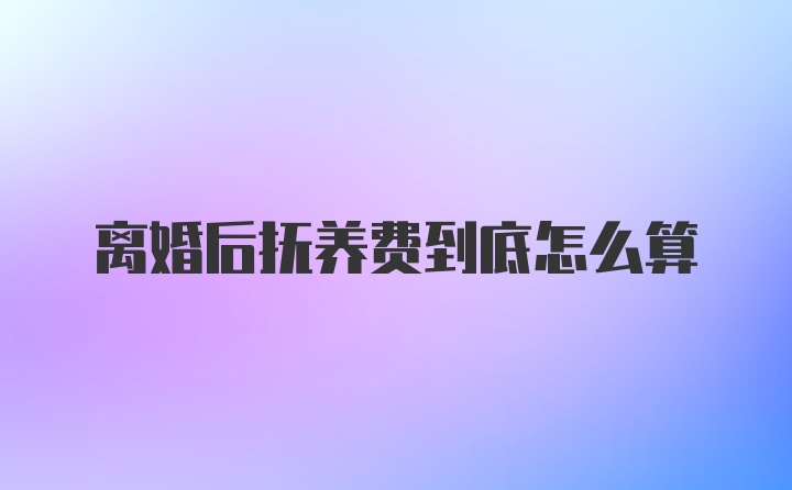 离婚后抚养费到底怎么算