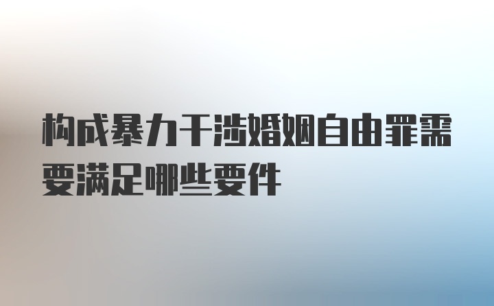 构成暴力干涉婚姻自由罪需要满足哪些要件