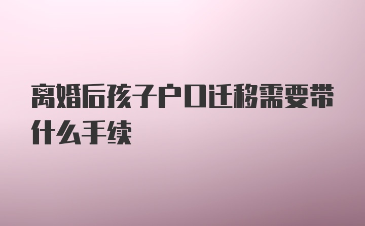 离婚后孩子户口迁移需要带什么手续