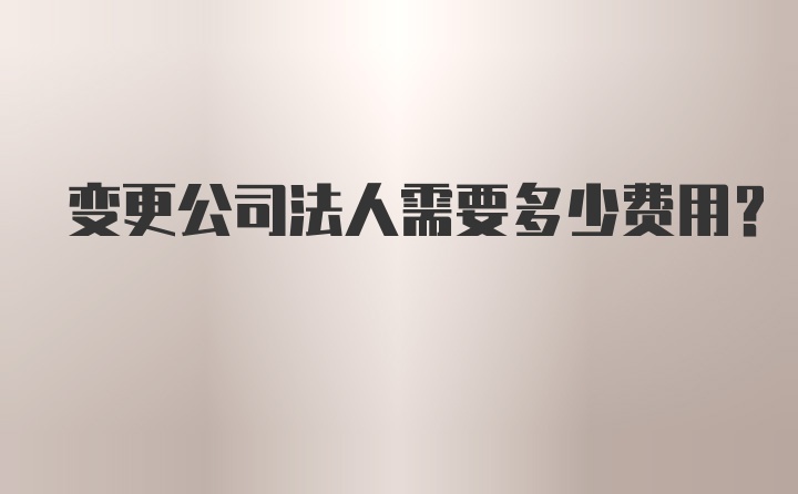 变更公司法人需要多少费用?