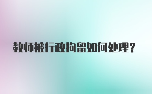 教师被行政拘留如何处理？