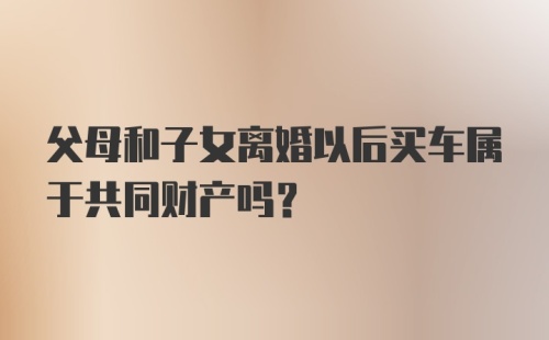 父母和子女离婚以后买车属于共同财产吗？