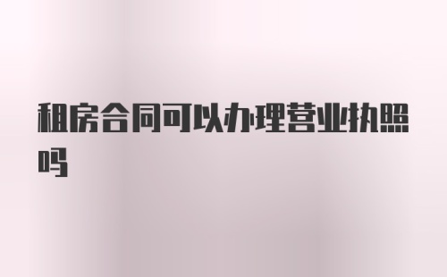 租房合同可以办理营业执照吗