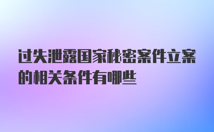 过失泄露国家秘密案件立案的相关条件有哪些