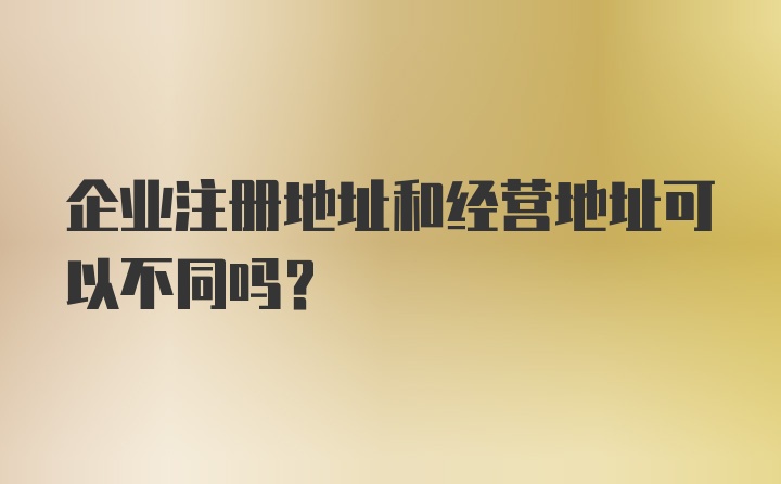 企业注册地址和经营地址可以不同吗？