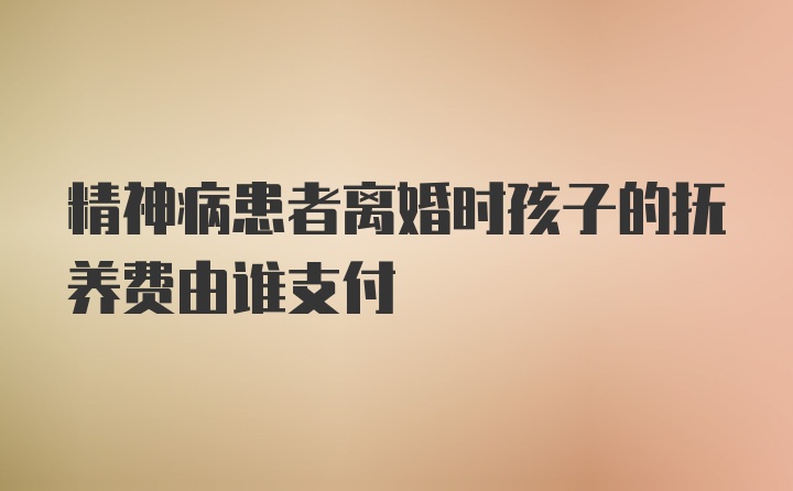 精神病患者离婚时孩子的抚养费由谁支付