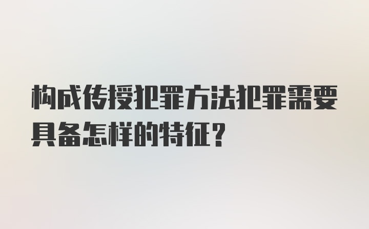 构成传授犯罪方法犯罪需要具备怎样的特征？