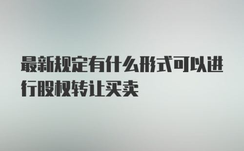 最新规定有什么形式可以进行股权转让买卖