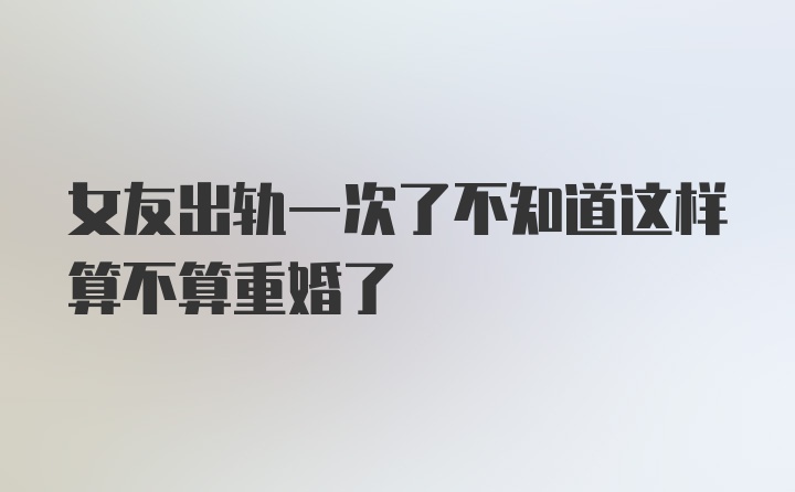 女友出轨一次了不知道这样算不算重婚了