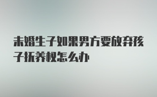 未婚生子如果男方要放弃孩子抚养权怎么办