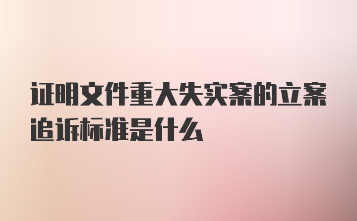 证明文件重大失实案的立案追诉标准是什么