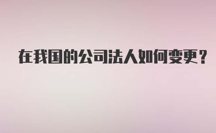 在我国的公司法人如何变更？