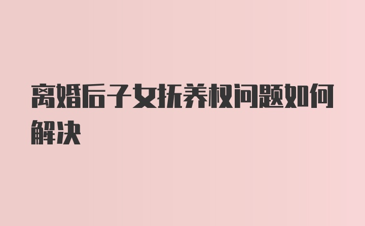 离婚后子女抚养权问题如何解决