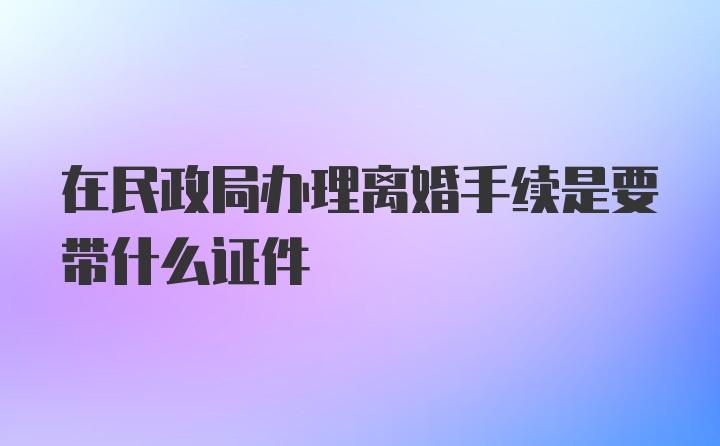 在民政局办理离婚手续是要带什么证件