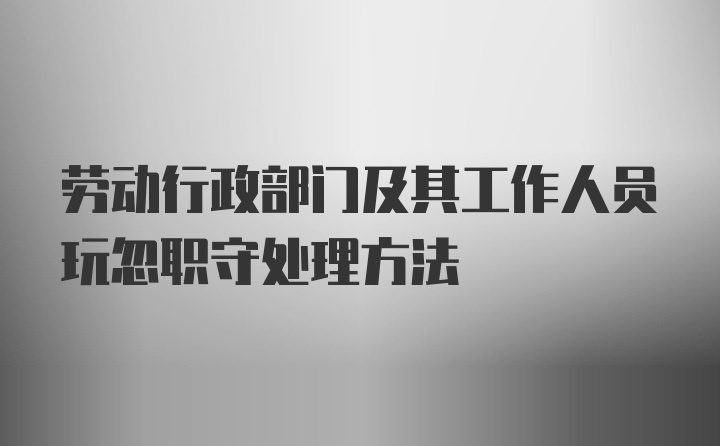 劳动行政部门及其工作人员玩忽职守处理方法