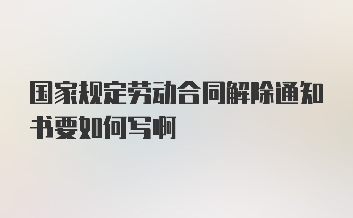 国家规定劳动合同解除通知书要如何写啊