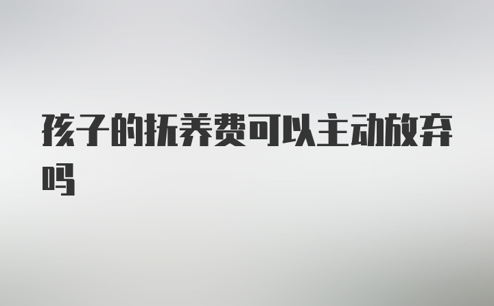 孩子的抚养费可以主动放弃吗