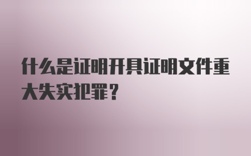 什么是证明开具证明文件重大失实犯罪？