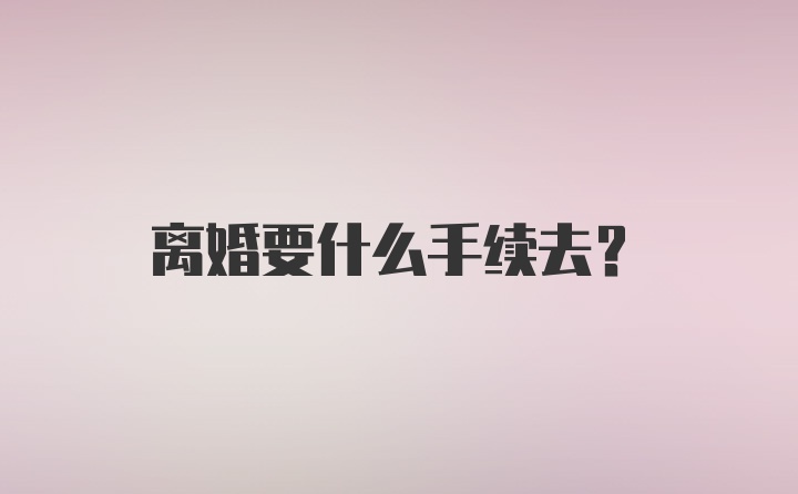 离婚要什么手续去？