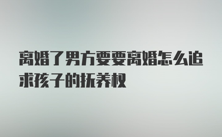 离婚了男方要要离婚怎么追求孩子的抚养权