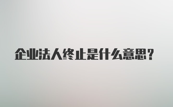 企业法人终止是什么意思？