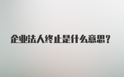 企业法人终止是什么意思？