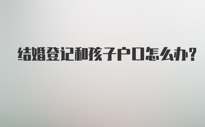 结婚登记和孩子户口怎么办？