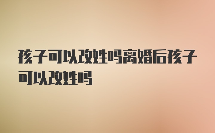 孩子可以改姓吗离婚后孩子可以改姓吗