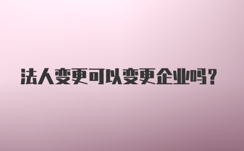 法人变更可以变更企业吗？