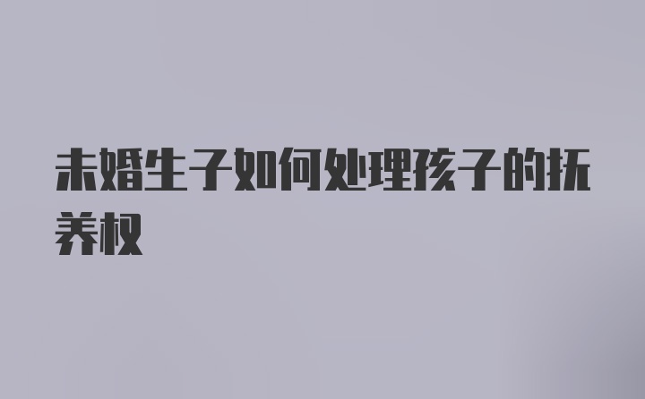 未婚生子如何处理孩子的抚养权