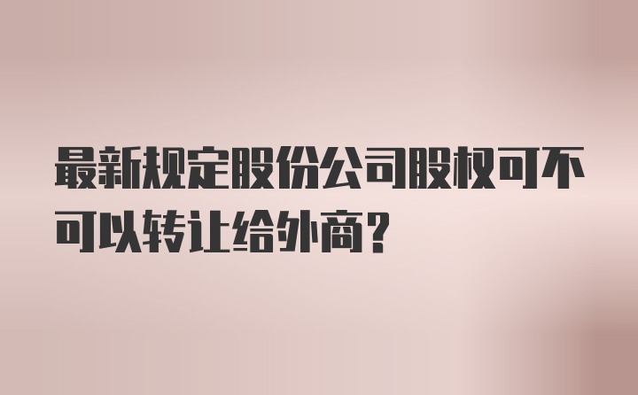 最新规定股份公司股权可不可以转让给外商？