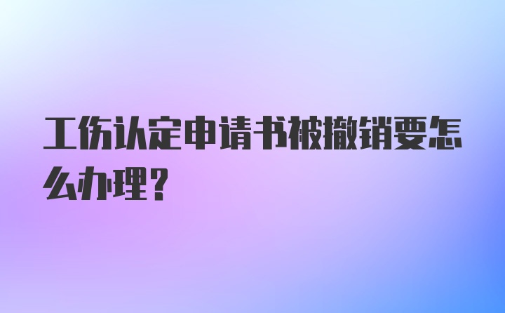 工伤认定申请书被撤销要怎么办理？