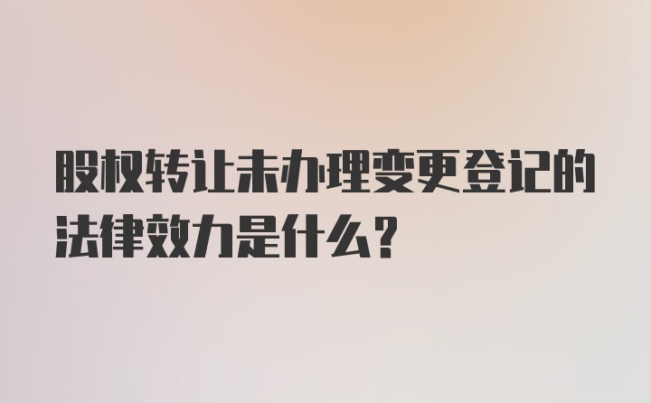 股权转让未办理变更登记的法律效力是什么?